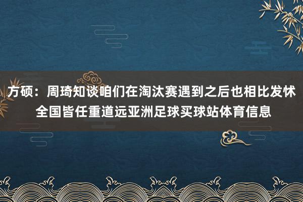 方硕:周琦知谈咱们在淘汰赛遇到之后也相比发怵 全国皆任重道远亚洲足球买球站体育信息