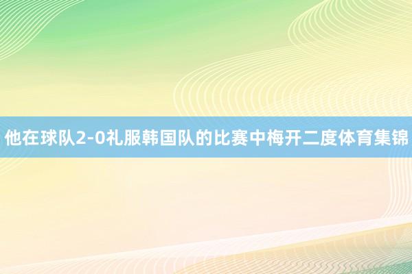 他在球队2-0礼服韩国队的比赛中梅开二度体育集锦