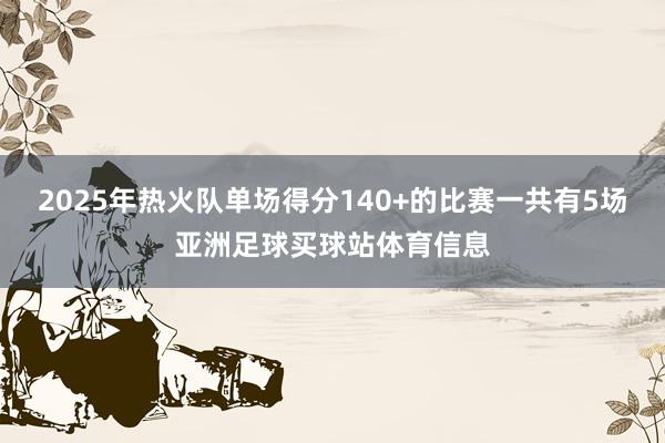 2025年热火队单场得分140+的比赛一共有5场亚洲足球买球站体育信息