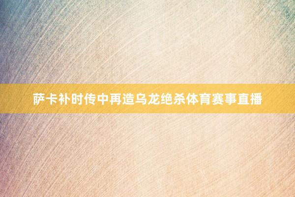 萨卡补时传中再造乌龙绝杀体育赛事直播