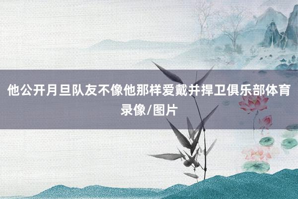 他公开月旦队友不像他那样爱戴并捍卫俱乐部体育录像/图片