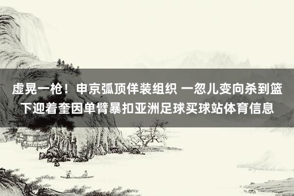 虚晃一枪！申京弧顶佯装组织 一忽儿变向杀到篮下迎着奎因单臂暴扣亚洲足球买球站体育信息