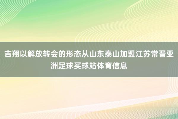 吉翔以解放转会的形态从山东泰山加盟江苏常晋亚洲足球买球站体育信息