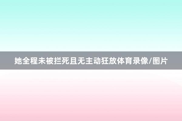 她全程未被拦死且无主动狂放体育录像/图片