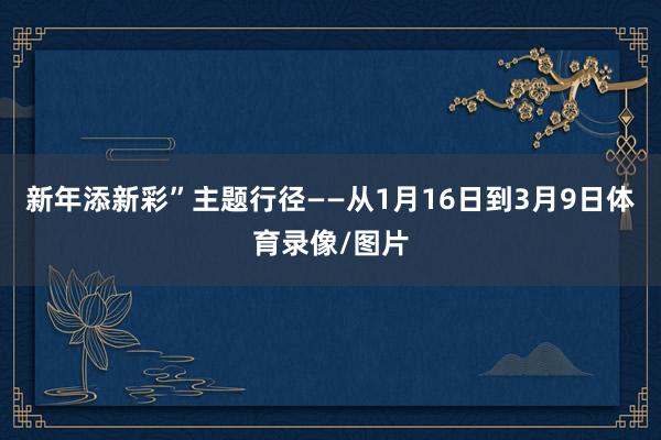 新年添新彩”主题行径——从1月16日到3月9日体育录像/图片