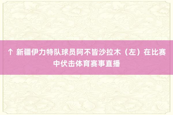 ↑ 新疆伊力特队球员阿不皆沙拉木（左）在比赛中伏击体育赛事直播