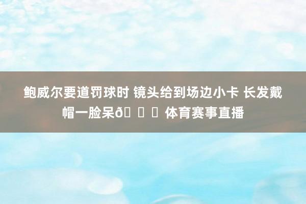 鲍威尔要道罚球时 镜头给到场边小卡 长发戴帽一脸呆😃体育赛事直播