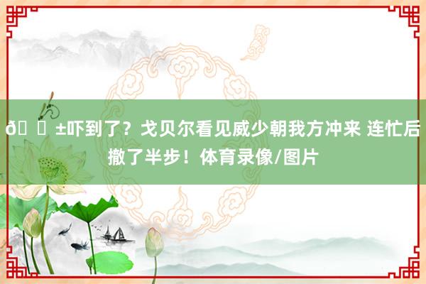 😱吓到了?戈贝尔看见威少朝我方冲来 连忙后撤了半步!体育录像/图片
