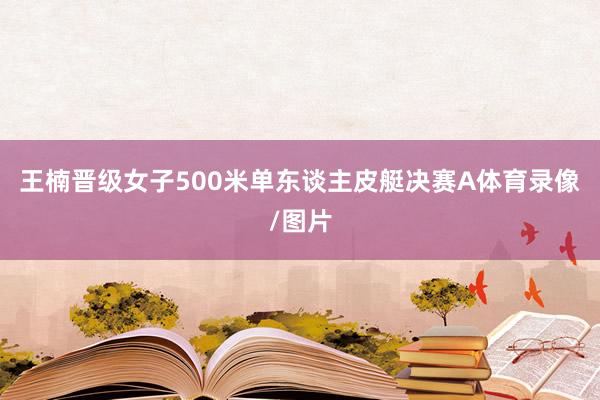 王楠晋级女子500米单东谈主皮艇决赛A体育录像/图片
