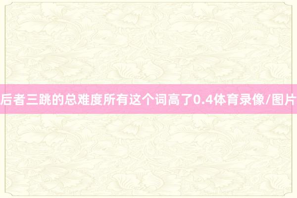 后者三跳的总难度所有这个词高了0.4体育录像/图片