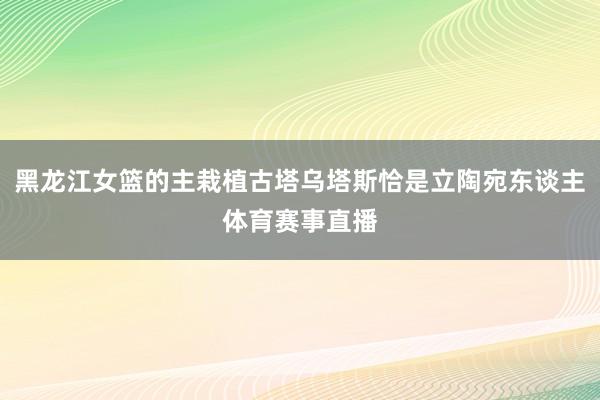 黑龙江女篮的主栽植古塔乌塔斯恰是立陶宛东谈主体育赛事直播