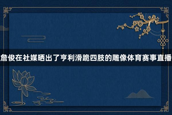 詹俊在社媒晒出了亨利滑跪四肢的雕像体育赛事直播