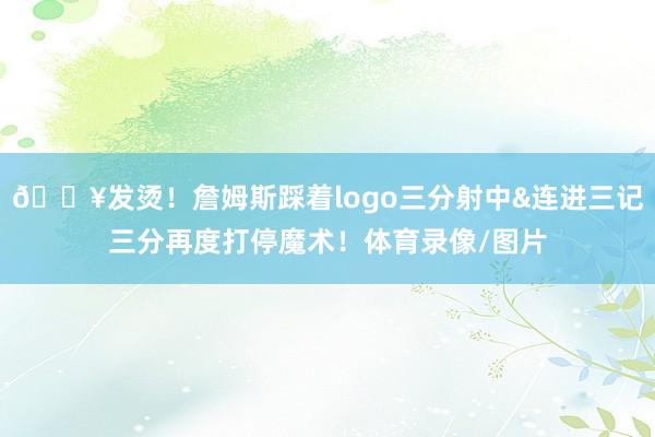 🔥发烫！詹姆斯踩着logo三分射中&连进三记三分再度打停魔术！体育录像/图片