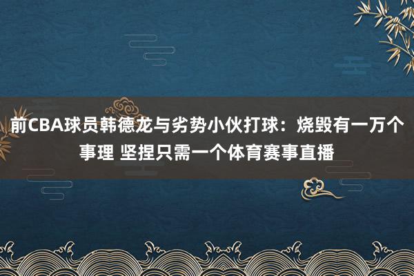 前CBA球员韩德龙与劣势小伙打球:烧毁有一万个事理 坚捏只需一个体育赛事直播