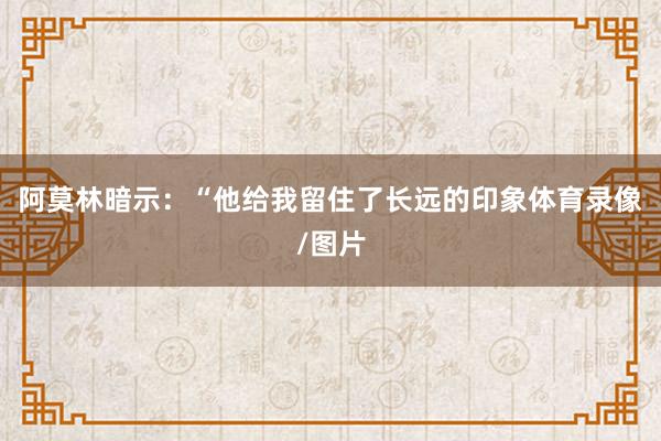 阿莫林暗示：“他给我留住了长远的印象体育录像/图片