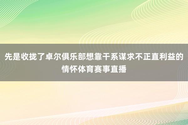 先是收拢了卓尔俱乐部想靠干系谋求不正直利益的情怀体育赛事直播