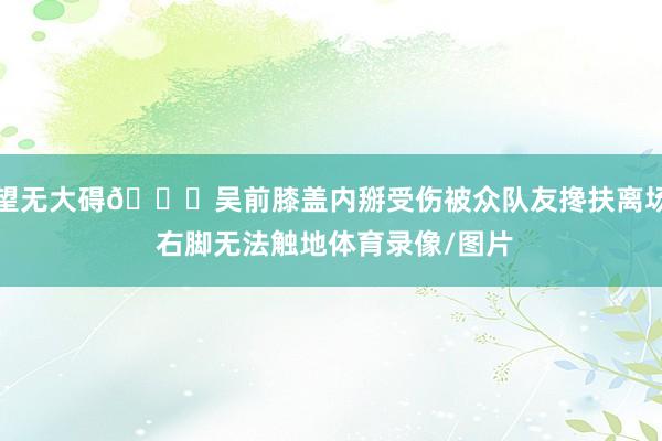 望无大碍🙏吴前膝盖内掰受伤被众队友搀扶离场 右脚无法触地体育录像/图片