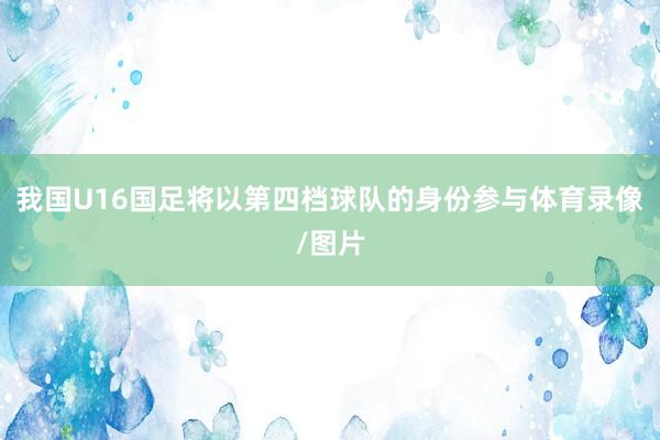 我国U16国足将以第四档球队的身份参与体育录像/图片