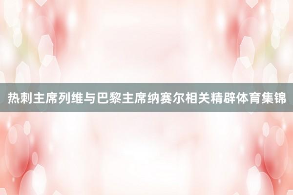 热刺主席列维与巴黎主席纳赛尔相关精辟体育集锦