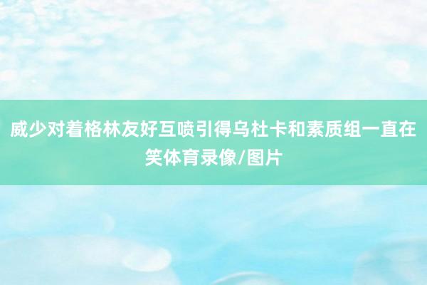 威少对着格林友好互喷引得乌杜卡和素质组一直在笑体育录像/图片