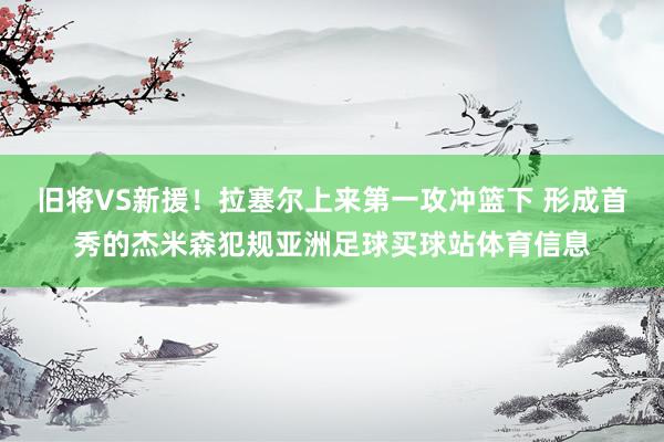 旧将VS新援！拉塞尔上来第一攻冲篮下 形成首秀的杰米森犯规亚洲足球买球站体育信息
