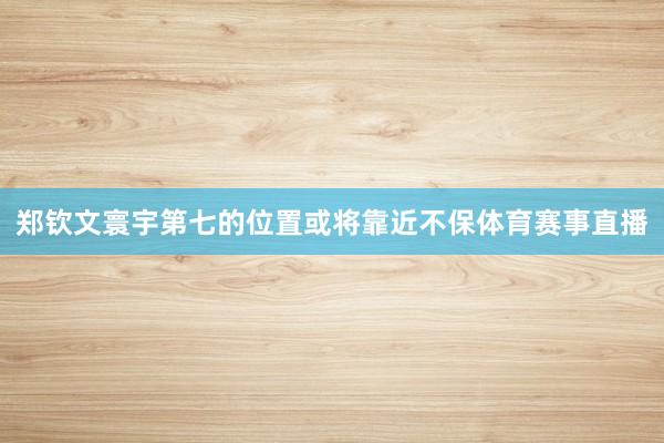 郑钦文寰宇第七的位置或将靠近不保体育赛事直播