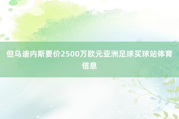 但乌迪内斯要价2500万欧元亚洲足球买球站体育信息