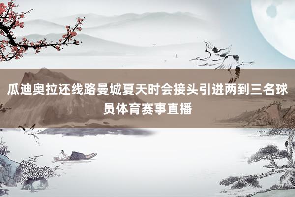 瓜迪奥拉还线路曼城夏天时会接头引进两到三名球员体育赛事直播