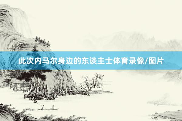 此次内马尔身边的东谈主士体育录像/图片