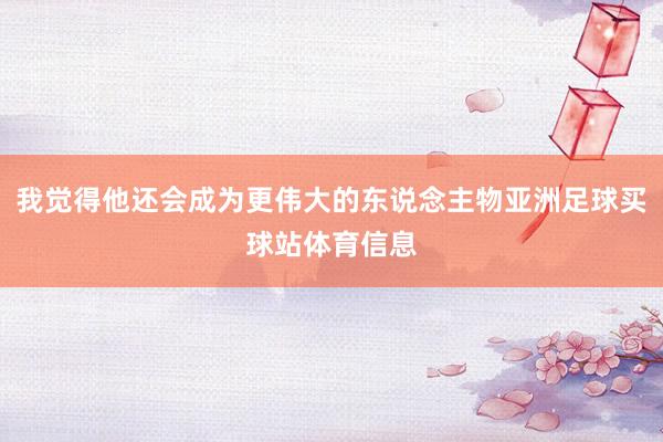 我觉得他还会成为更伟大的东说念主物亚洲足球买球站体育信息