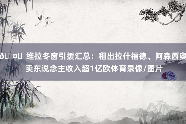 🤔维拉冬窗引援汇总：租出拉什福德、阿森西奥 卖东说念主收入超1亿欧体育录像/图片