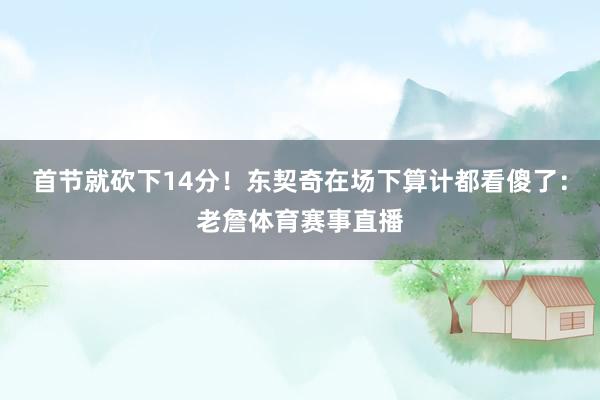 首节就砍下14分！东契奇在场下算计都看傻了：老詹体育赛事直播