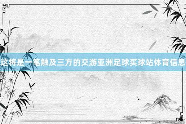 这将是一笔触及三方的交游亚洲足球买球站体育信息