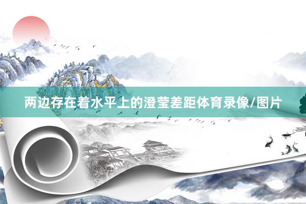 两边存在着水平上的澄莹差距体育录像/图片