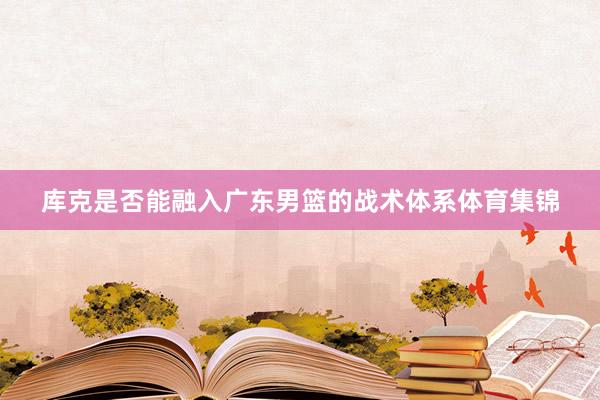 库克是否能融入广东男篮的战术体系体育集锦