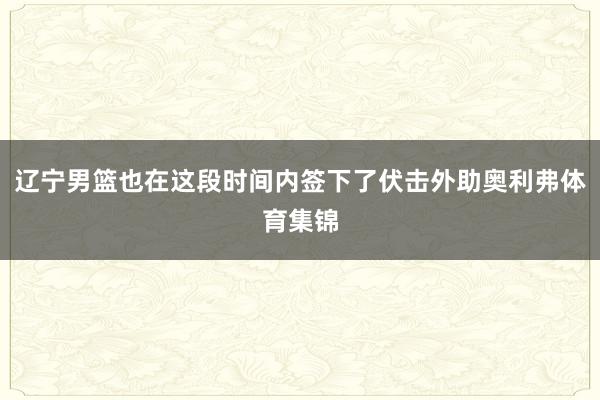 辽宁男篮也在这段时间内签下了伏击外助奥利弗体育集锦