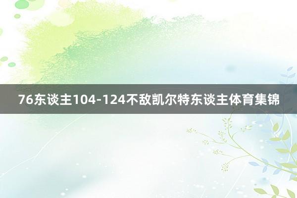 76东谈主104-124不敌凯尔特东谈主体育集锦