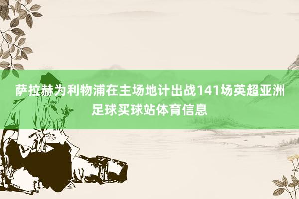 萨拉赫为利物浦在主场地计出战141场英超亚洲足球买球站体育信息