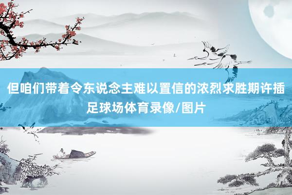 但咱们带着令东说念主难以置信的浓烈求胜期许插足球场体育录像/图片