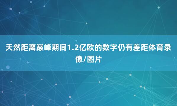 天然距离巅峰期间1.2亿欧的数字仍有差距体育录像/图片