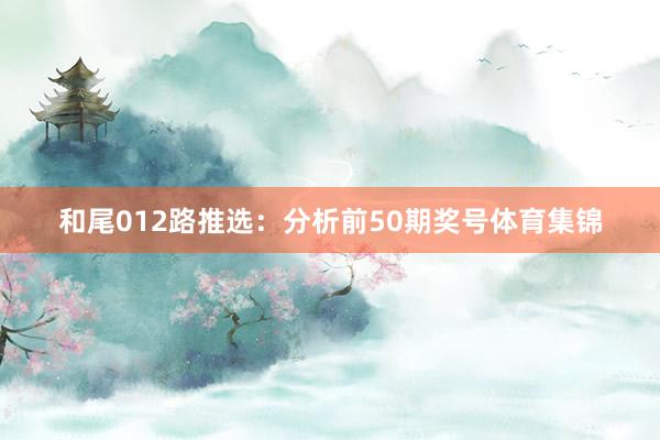 和尾012路推选：分析前50期奖号体育集锦
