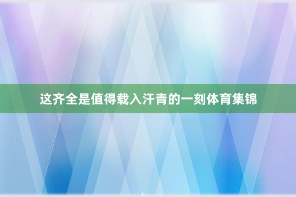 这齐全是值得载入汗青的一刻体育集锦