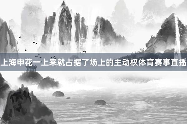上海申花一上来就占据了场上的主动权体育赛事直播
