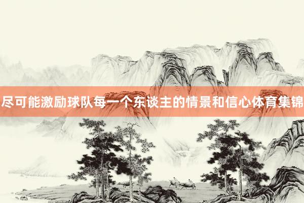 尽可能激励球队每一个东谈主的情景和信心体育集锦