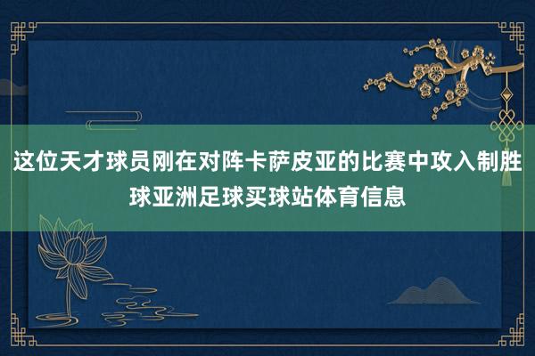这位天才球员刚在对阵卡萨皮亚的比赛中攻入制胜球亚洲足球买球站体育信息