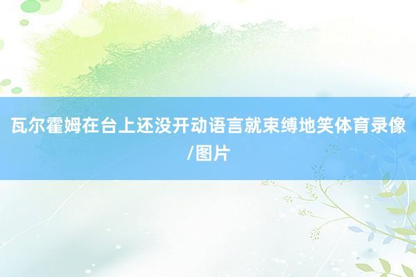 瓦尔霍姆在台上还没开动语言就束缚地笑体育录像/图片