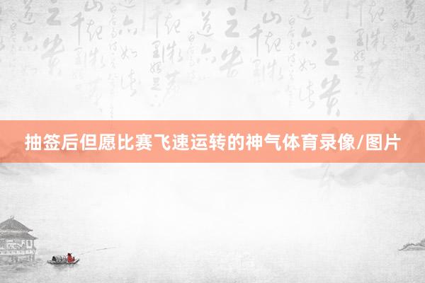 抽签后但愿比赛飞速运转的神气体育录像/图片