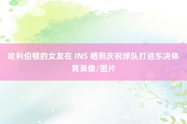 哈利伯顿的女友在 INS 晒照庆祝球队打进东决体育录像/图片