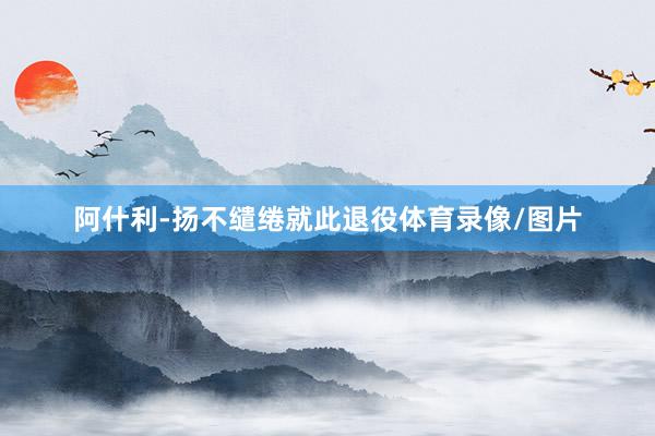 阿什利-扬不缱绻就此退役体育录像/图片