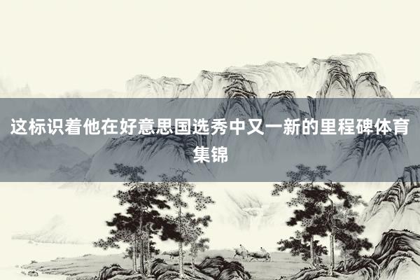 这标识着他在好意思国选秀中又一新的里程碑体育集锦